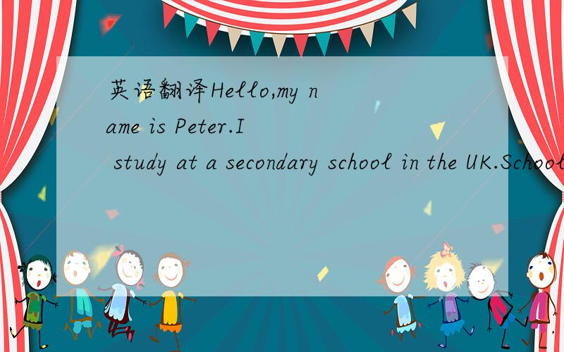 英语翻译Hello,my name is Peter.I study at a secondary school in the UK.School daysusually begin at 9：00 am in the UK.So I usually go to school at 8：45 am .School is over at 3：30 pm.So I have enough time to go to different clubs.I'm good at