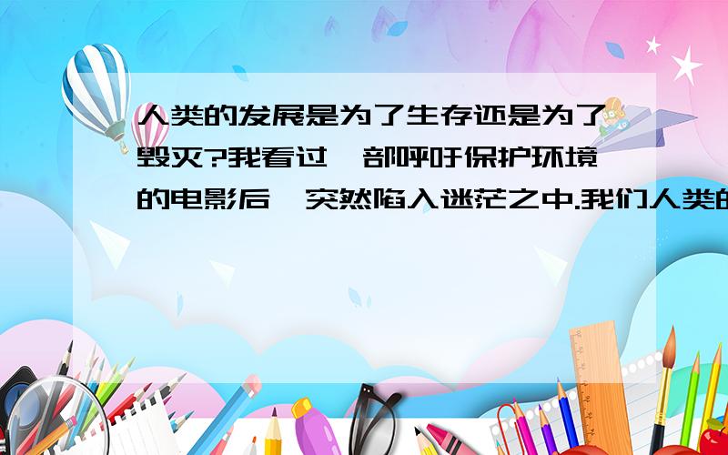 人类的发展是为了生存还是为了毁灭?我看过一部呼吁保护环境的电影后,突然陷入迷茫之中.我们人类的发展,到底是为了更好的生存?还是为了加快世界的毁灭?难道生存与毁灭是并存的吗?如果