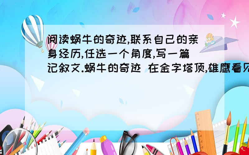 阅读蜗牛的奇迹,联系自己的亲身经历,任选一个角度,写一篇记叙文.蜗牛的奇迹 在金字塔顶,雄鹰看见一只蜗牛,甚是惊奇,问:“小蜗牛,是谁把你啄到塔顶_L来的呢?”“不.是我自己爬上来的.”