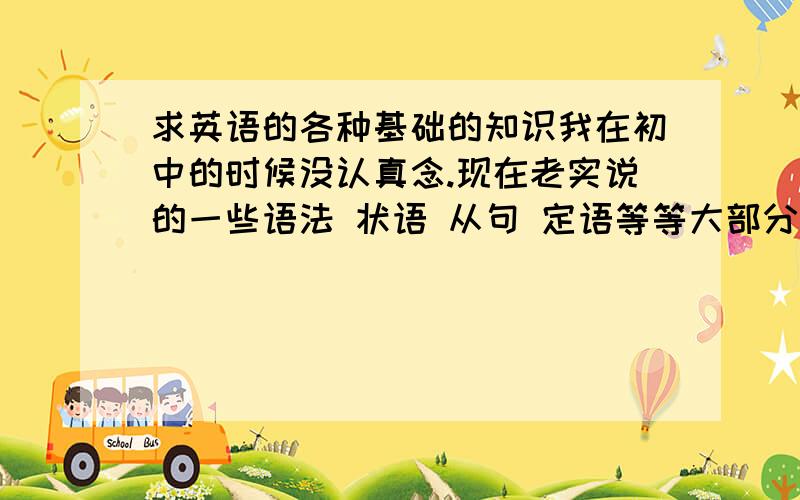 求英语的各种基础的知识我在初中的时候没认真念.现在老实说的一些语法 状语 从句 定语等等大部分都是不熟悉或者不知道.想求教下 都有哪些