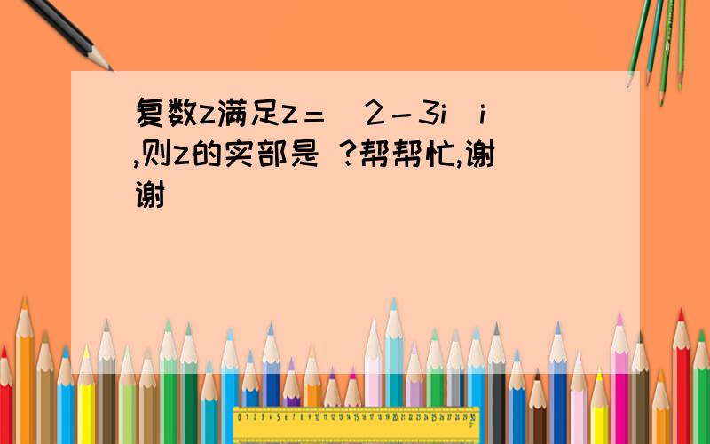 复数z满足z＝（2－3i）i,则z的实部是 ?帮帮忙,谢谢