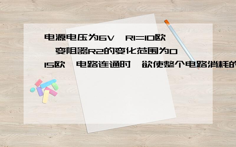 电源电压为6V,R1=10欧,变阻器R2的变化范围为0—15欧,电路连通时,欲使整个电路消耗的电功率最小变阻器的阻值应调至多大?此时干路的电流多大?整个电路消耗的功率是多少