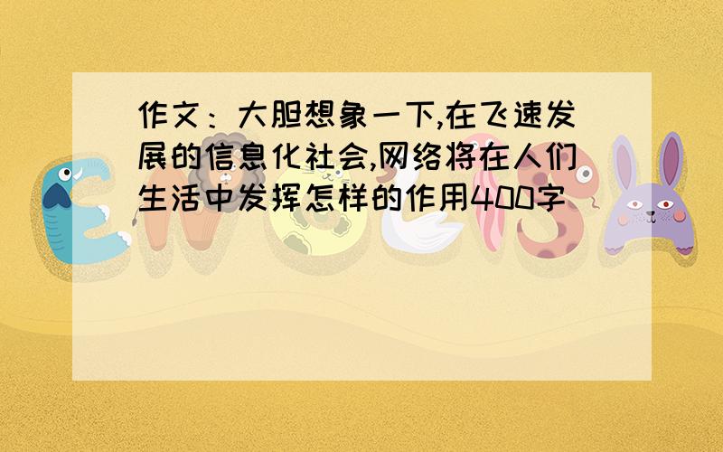 作文：大胆想象一下,在飞速发展的信息化社会,网络将在人们生活中发挥怎样的作用400字