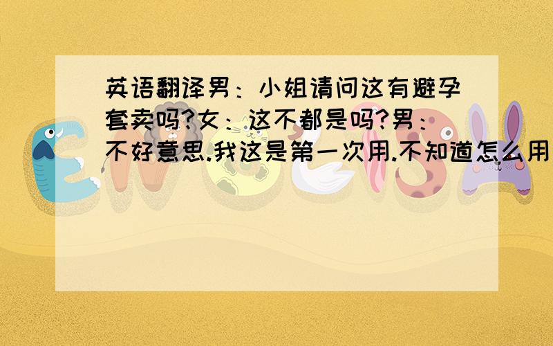 英语翻译男：小姐请问这有避孕套卖吗?女：这不都是吗?男：不好意思.我这是第一次用.不知道怎么用你能不能帮我做下示范.女：如果你把你那东西掏出来,我就为你示范一下.男：就.这.这儿?