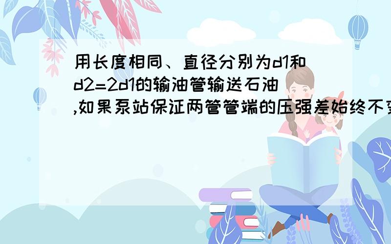 用长度相同、直径分别为d1和d2=2d1的输油管输送石油,如果泵站保证两管管端的压强差始终不变,且液体匀速流动,流动时所受阻力与速度成正比,问一昼夜后者所输送的石油是前者的多少倍?