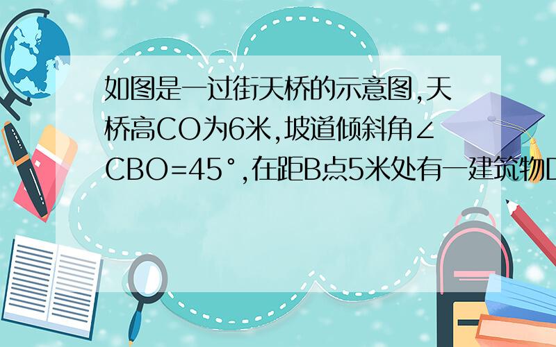 如图是一过街天桥的示意图,天桥高CO为6米,坡道倾斜角∠CBO=45°,在距B点5米处有一建筑物DE.为方便行人上天桥,现准备减小坡道的倾斜角,但要求建筑物与新坡角A处之间地面至少要留出不少于3