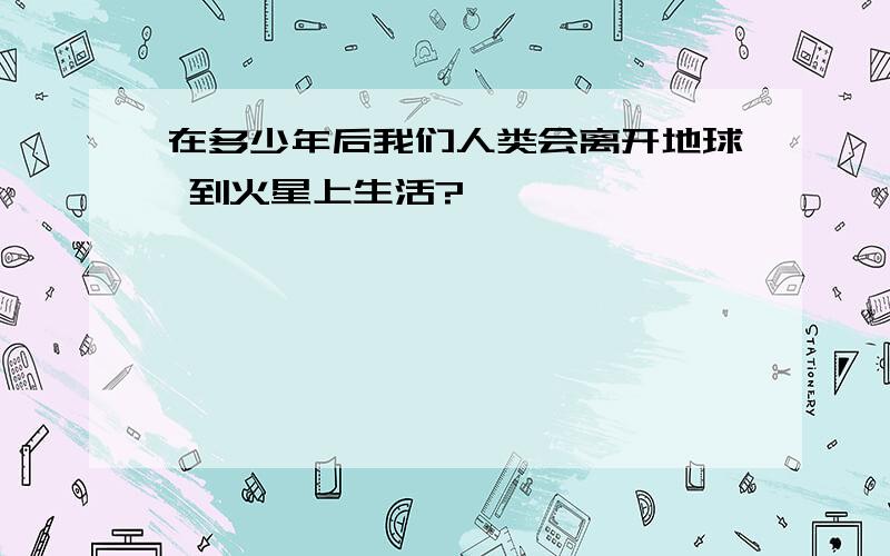 在多少年后我们人类会离开地球 到火星上生活?