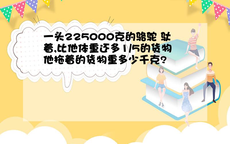 一头225000克的骆驼 驮着,比他体重还多1/5的货物他拖着的货物重多少千克?