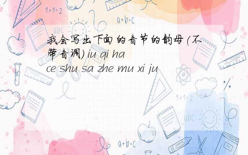 我会写出下面的音节的韵母(不带音调) iu qi ha ce shu sa zhe mu xi ju