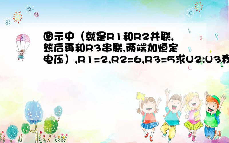 图示中（就是R1和R2并联,然后再和R3串联,两端加恒定电压）,R1=2,R2=6,R3=5求U2:U3我懂了，每个人赞一个。