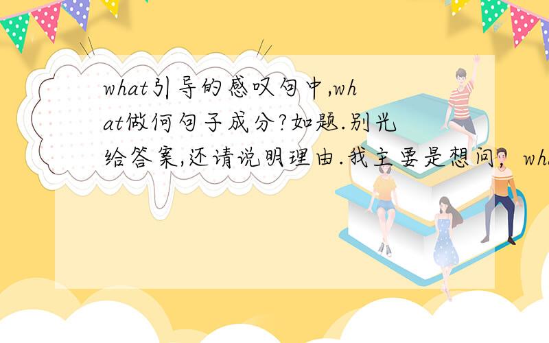 what引导的感叹句中,what做何句子成分?如题.别光给答案,还请说明理由.我主要是想问，what在感叹句中，是否是做定语？类似的问题还有一个：how引导的感叹句中，how做何句子成分？是否是做