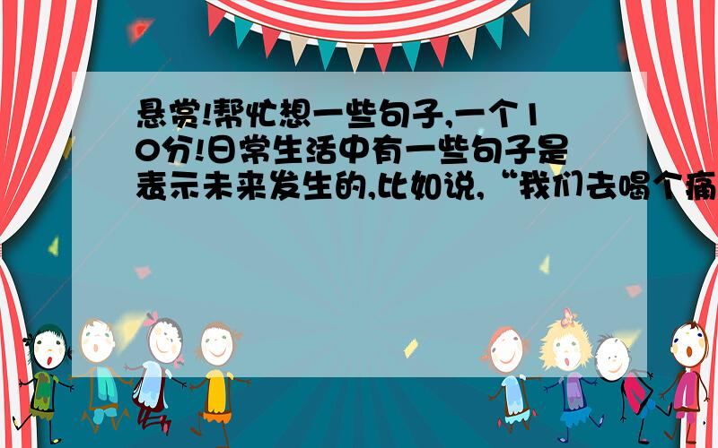 悬赏!帮忙想一些句子,一个10分!日常生活中有一些句子是表示未来发生的,比如说,“我们去喝个痛快吧”（还没喝的时候说的）,“我去去就来”（还没去的时候说的）.也有一些句子是表示过