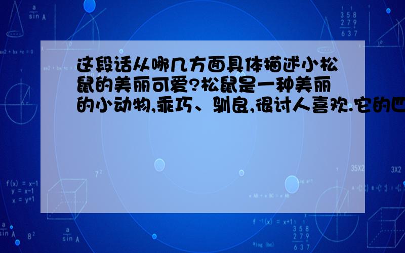 这段话从哪几方面具体描述小松鼠的美丽可爱?松鼠是一种美丽的小动物,乖巧、驯良,很讨人喜欢.它的四肢灵活,行动灵敏.玲珑的小面孔上,镶着一对闪闪发光的小眼睛.一身灰褐色的毛,光滑得