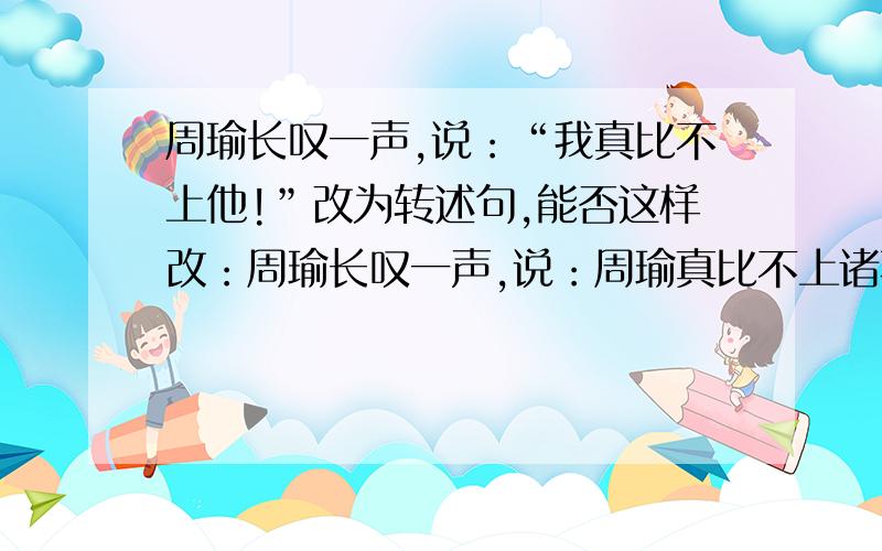 周瑜长叹一声,说：“我真比不上他!”改为转述句,能否这样改：周瑜长叹一声,说：周瑜真比不上诸葛亮!