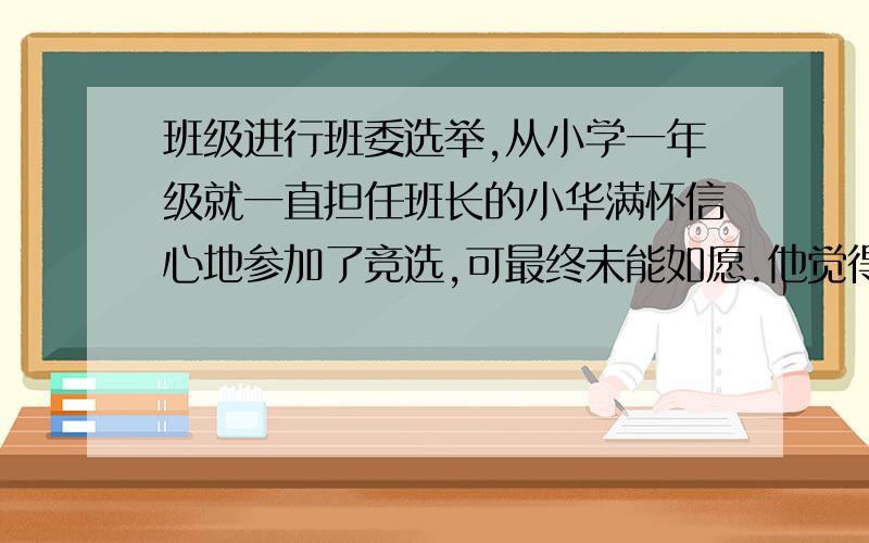 班级进行班委选举,从小学一年级就一直担任班长的小华满怀信心地参加了竞选,可最终未能如愿.他觉得丢了面子,对参加集体活动也失去了热情.请你给小华提出合理建议,帮他走出困境.