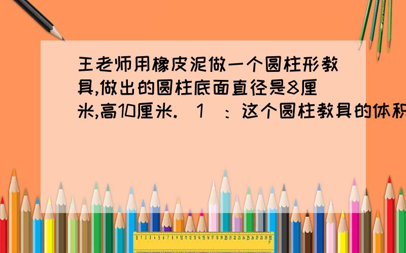 王老师用橡皮泥做一个圆柱形教具,做出的圆柱底面直径是8厘米,高10厘米.（1）：这个圆柱教具的体积是多少立方厘米?（2）：如果再做一个有盖的长方体纸盒,使橡皮泥圆柱正好能装进去,至