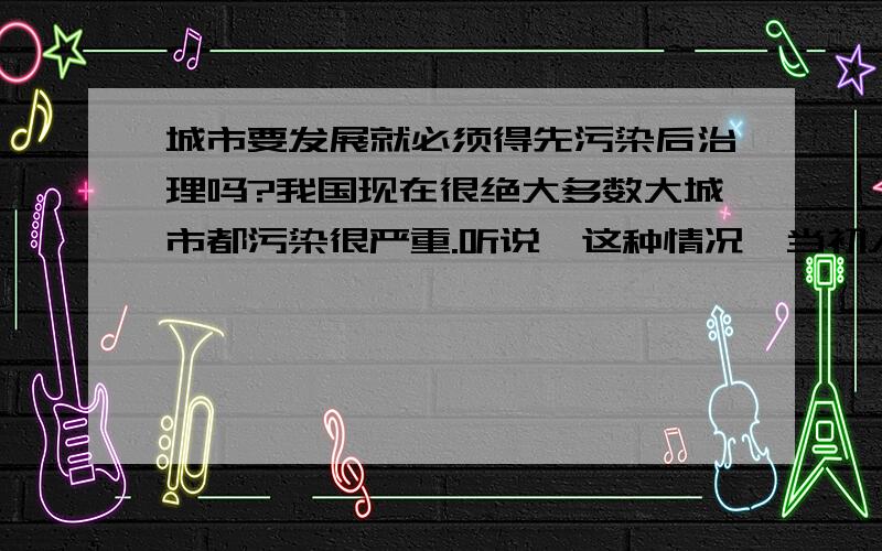 城市要发展就必须得先污染后治理吗?我国现在很绝大多数大城市都污染很严重.听说,这种情况,当初人们并不是想不到.而是抱着先污染后治理的理念来管理的.难道一个城市要发展,就必须得先