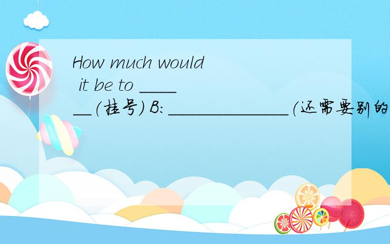 How much would it be to ______(挂号) B:_____________(还需要别的什么吗）？A:Yes ,________(我想） to have a book of 80 fen stamps .A:Do you want to _________(给包裹保险）？B:Yes ,it is worth ______(两百元）。A：Here is _____