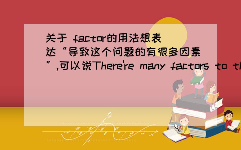 关于 factor的用法想表达“导致这个问题的有很多因素”,可以说There're many factors to this problem吗?factor to这样的搭配对吗?factor有哪些同义词?