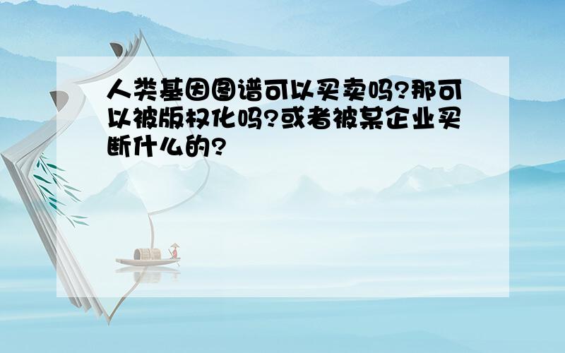 人类基因图谱可以买卖吗?那可以被版权化吗?或者被某企业买断什么的?