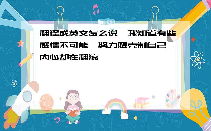 翻译成英文怎么说,我知道有些感情不可能,努力想克制自己,内心却在翻滚