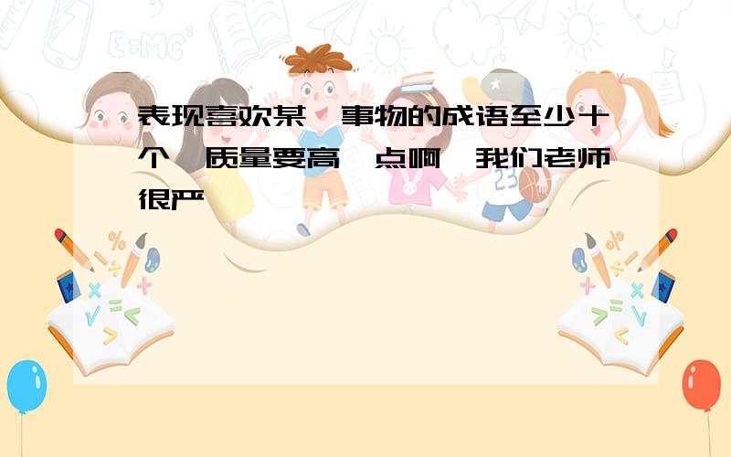 表现喜欢某一事物的成语至少十个,质量要高一点啊,我们老师很严,