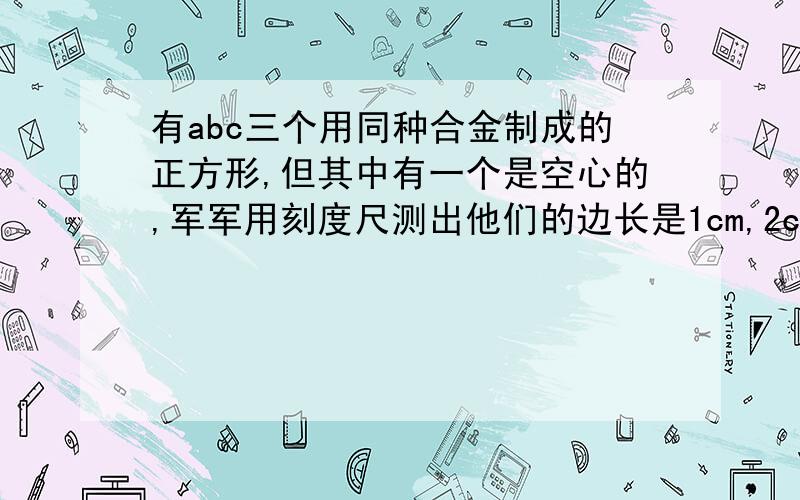 有abc三个用同种合金制成的正方形,但其中有一个是空心的,军军用刻度尺测出他们的边长是1cm,2cm,3cm.用天平测得质量分别是3g,24g和50g,据此军军同学判断出空心的哪个.那么三个正方体中,空心