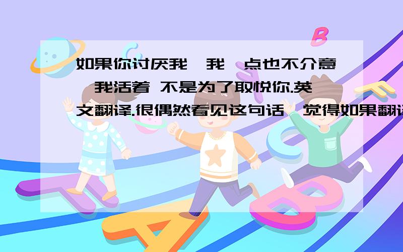 如果你讨厌我,我一点也不介意,我活着 不是为了取悦你.英文翻译.很偶然看见这句话,觉得如果翻译成英文的话应该也不错.但是不是很确定怎么翻译才最好.各位帮帮忙啦~额，其实我最先想到