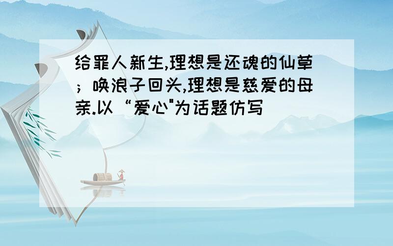 给罪人新生,理想是还魂的仙草；唤浪子回头,理想是慈爱的母亲.以“爱心