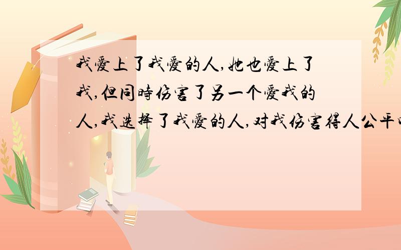 我爱上了我爱的人,她也爱上了我,但同时伤害了另一个爱我的人,我选择了我爱的人,对我伤害得人公平吗?