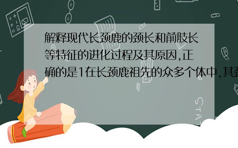 解释现代长颈鹿的颈长和前肢长等特征的进化过程及其原因,正确的是1在长颈鹿祖先的众多个体中,其颈和前肢的长度有各种微小的差异2环境总是选择颈长和前肢长的个体3通过环境的逐代选