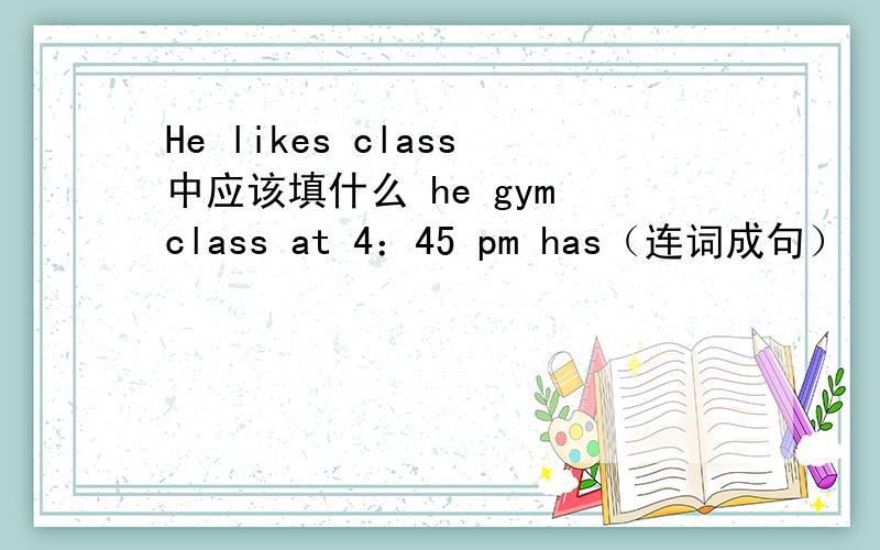 He likes class中应该填什么 he gym class at 4：45 pm has（连词成句）