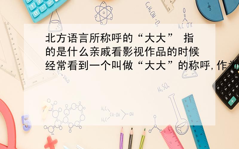 北方语言所称呼的“大大” 指的是什么亲戚看影视作品的时候经常看到一个叫做“大大”的称呼,作为南方人的我为之不解.