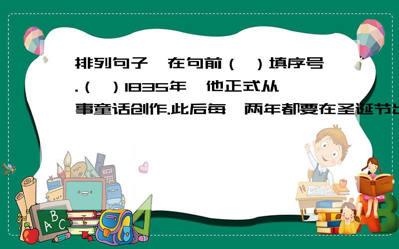 排列句子,在句前（ ）填序号.（ ）1835年,他正式从事童话创作.此后每一两年都要在圣诞节出一本讲给孩子们听的故事书,直到逝世前两年为止.（ ）由于这些童话,居然使他的祖国丹麦的名字,