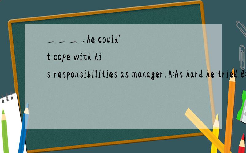 ___ ,he could't cope with his responsibilities as manager.A:As hard he tried B:Hard as he triedC:As he tried hard D:Hard as tried he