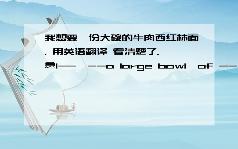 我想要一份大碗的牛肉西红柿面. 用英语翻译 看清楚了. 急I--  --a large bowl  of -- and -- nodles.每两个减号为一个空