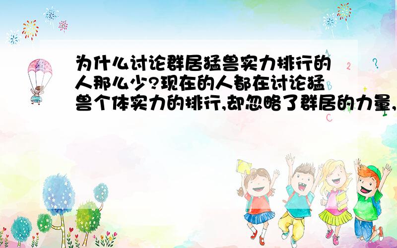 为什么讨论群居猛兽实力排行的人那么少?现在的人都在讨论猛兽个体实力的排行,却忽略了群居的力量,不懂得协作,个体实力强又有什么意义?虽然讨论排行也没有什么意义?