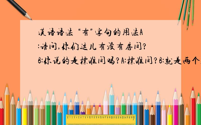 汉语语法 “有”字句的用法A:请问,你们这儿有没有房间?B:你说的是标准间吗？A:标准间？B:就是两个人住的标准房间。A:有没有单人房?B:没有了。只有标准间。你们三位都要住吗？A:就我一个