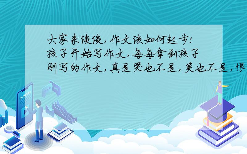 大家来谈谈,作文该如何起步!孩子开始写作文,每每拿到孩子刚写的作文,真是哭也不是,笑也不是,恨不得替他写.也怪自己,该如何引导孩子写作文呢?