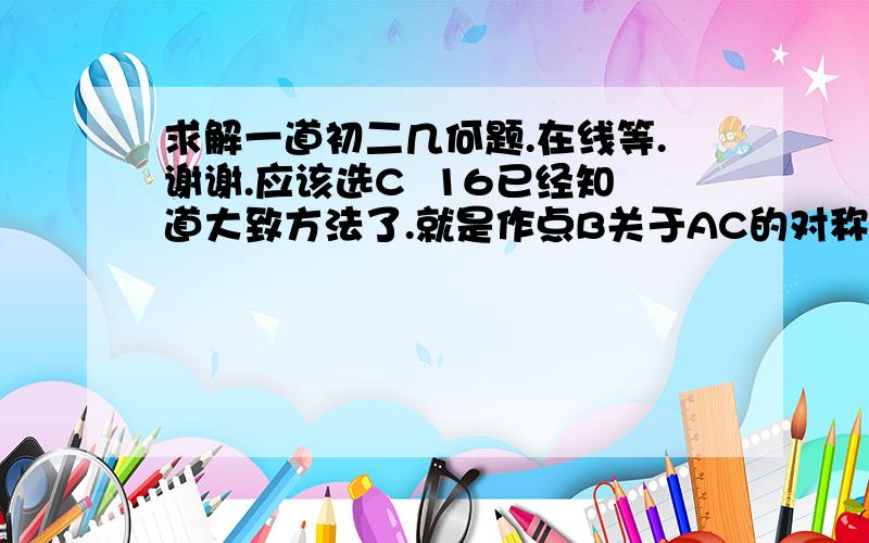 求解一道初二几何题.在线等.谢谢.应该选C  16已经知道大致方法了.就是作点B关于AC的对称点B',由B向AB引垂线,分别AC于点M,交AB于点N,此时BM+MN=B‘M且最短、可是怎么才能求出16呢?答案上说是用