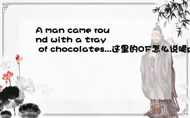 A man came round with a tray of chocolates...这里的OF怎么说呢prep.1.(表示时间)在…的,在…之前; 在…期间 2.(表示方式)根据 3.(表示对象)对于,就…而言 4.(表示原因)由于,因为 5.(表示方位)在; 位于 6.(表