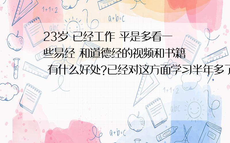 23岁 已经工作 平是多看一些易经 和道德经的视频和书籍 有什么好处?已经对这方面学习半年多了 曾士强讲的易经的奥秘看过了 翟红森讲的高品质沟通也看了 余世维老师的讲座看的少一些