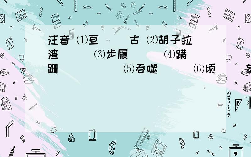 注音 ⑴亘（ ）古 ⑵胡子拉渣（ ） ⑶步履（ ） ⑷蹒跚（ ）（ ） ⑸吞噬（ ） ⑹顷（ ）刻一、1、注音 ⑴亘（ ）古 ⑵胡子拉渣（ ） ⑶步履（ ） ⑷蹒跚（ ）（ ） ⑸吞噬（ ） ⑹顷（ ）