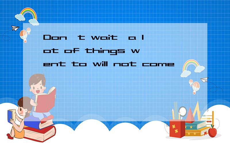 Don't wait,a lot of things went to will not come