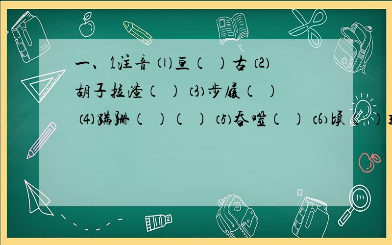 一、1注音 ⑴亘（ ）古 ⑵胡子拉渣（ ） ⑶步履（ ） ⑷蹒跚（ ）（ ） ⑸吞噬（ ） ⑹顷（ ）刻一、1、注音 ⑴亘（ ）古 ⑵胡子拉渣（ ） ⑶步履（ ） ⑷蹒跚（ ）（ ） ⑸吞噬（ ） ⑹顷