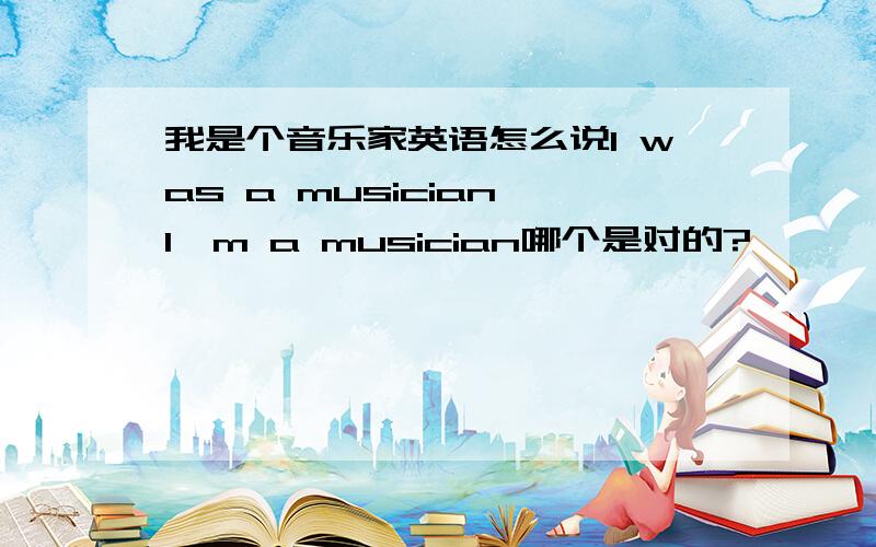 我是个音乐家英语怎么说I was a musician I'm a musician哪个是对的?