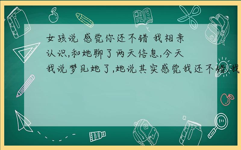 女孩说 感觉你还不错 我相亲认识,和她聊了两天信息,今天我说梦见她了,她说其实感觉我还不错.我问是不是同意和我交往,她说这点时间比较忙,可能没什么空.（她在酒店上班）呵呵,不过我也