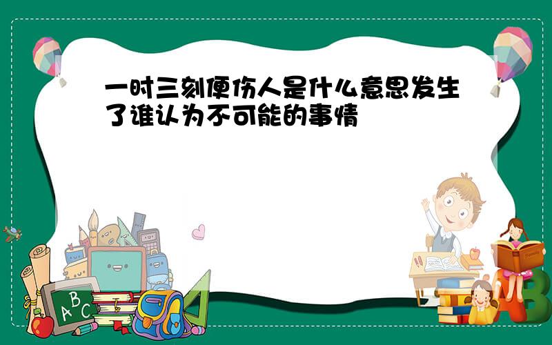 一时三刻便伤人是什么意思发生了谁认为不可能的事情