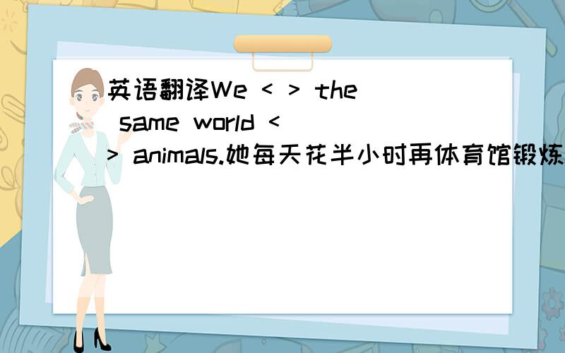 英语翻译We < > the same world < > animals.她每天花半小时再体育馆锻炼She spends half an hour < > < > in the gym every day.