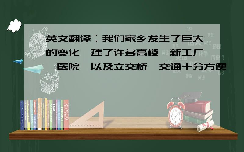 英文翻译：我们家乡发生了巨大的变化,建了许多高楼、新工厂、医院、以及立交桥,交通十分方便